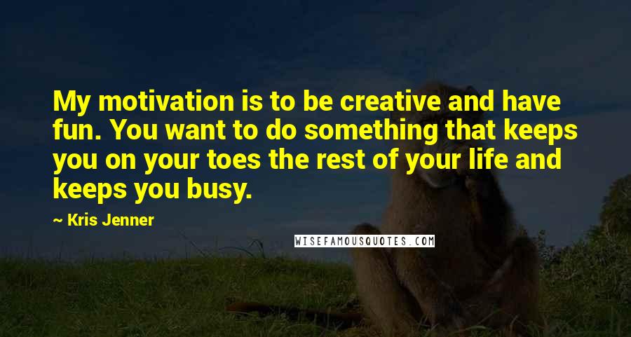 Kris Jenner Quotes: My motivation is to be creative and have fun. You want to do something that keeps you on your toes the rest of your life and keeps you busy.