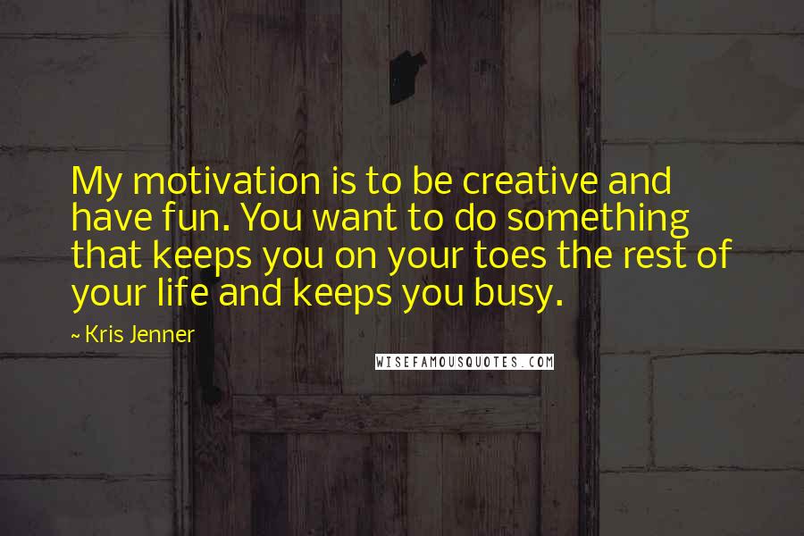 Kris Jenner Quotes: My motivation is to be creative and have fun. You want to do something that keeps you on your toes the rest of your life and keeps you busy.
