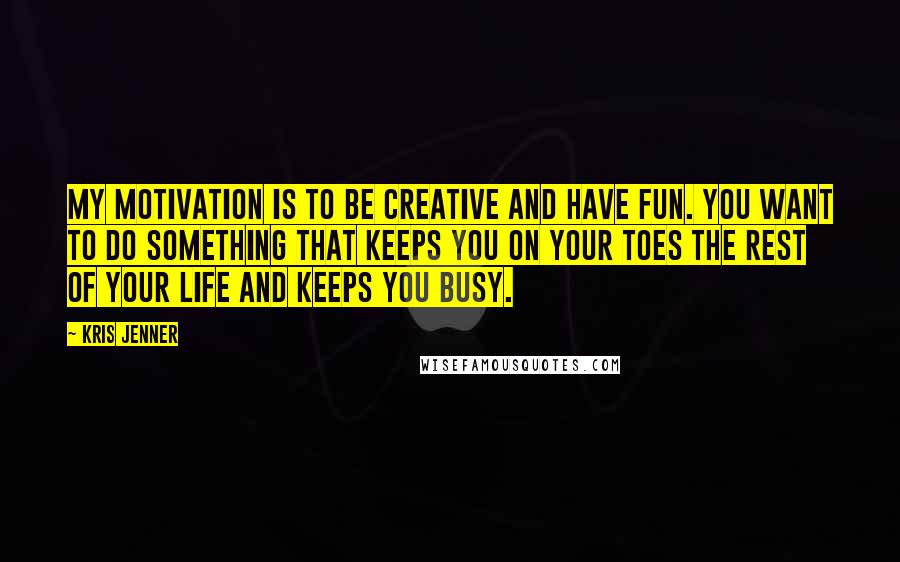 Kris Jenner Quotes: My motivation is to be creative and have fun. You want to do something that keeps you on your toes the rest of your life and keeps you busy.