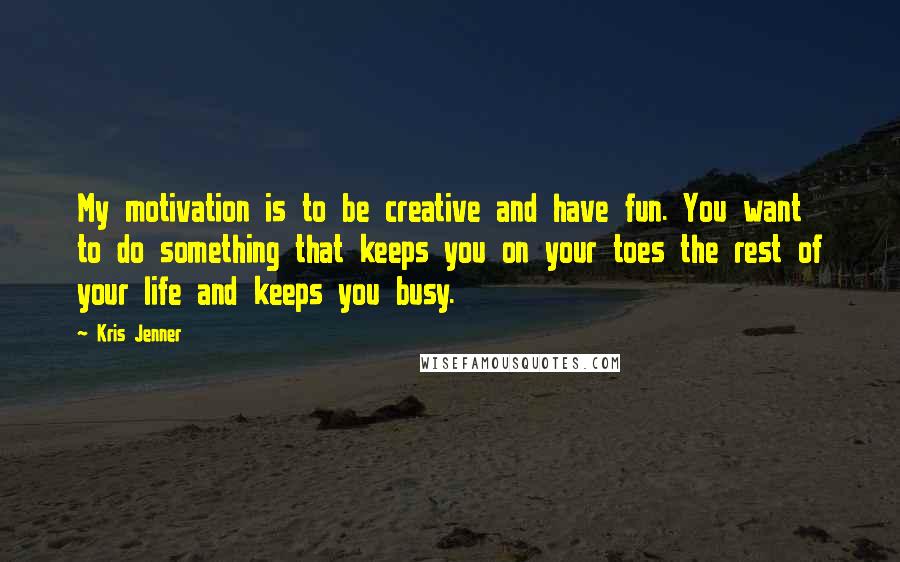 Kris Jenner Quotes: My motivation is to be creative and have fun. You want to do something that keeps you on your toes the rest of your life and keeps you busy.