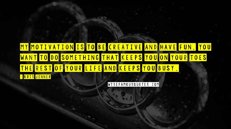 Kris Jenner Quotes: My motivation is to be creative and have fun. You want to do something that keeps you on your toes the rest of your life and keeps you busy.