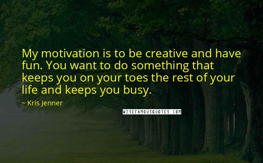 Kris Jenner Quotes: My motivation is to be creative and have fun. You want to do something that keeps you on your toes the rest of your life and keeps you busy.