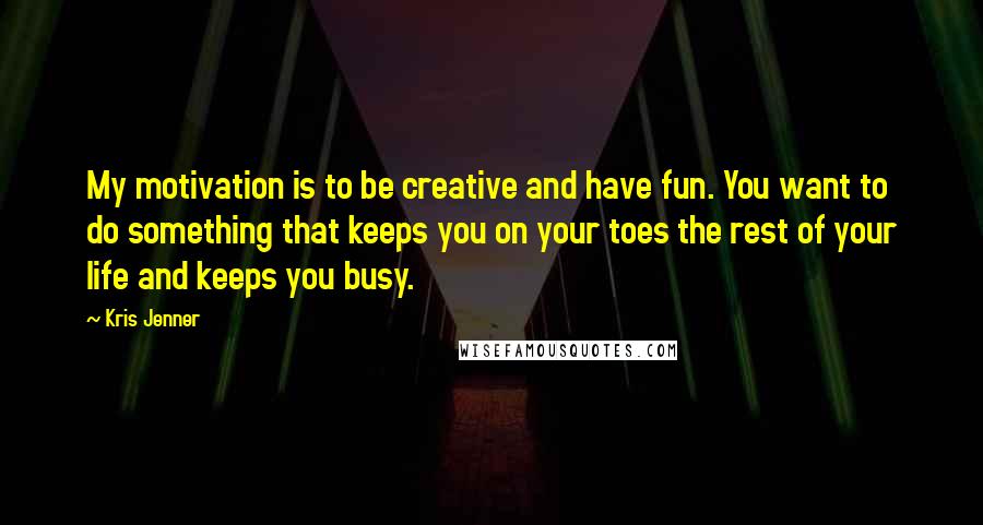 Kris Jenner Quotes: My motivation is to be creative and have fun. You want to do something that keeps you on your toes the rest of your life and keeps you busy.