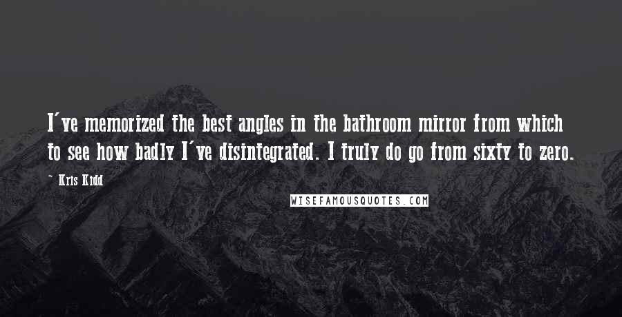 Kris Kidd Quotes: I've memorized the best angles in the bathroom mirror from which to see how badly I've disintegrated. I truly do go from sixty to zero.