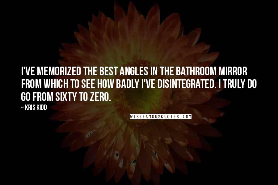 Kris Kidd Quotes: I've memorized the best angles in the bathroom mirror from which to see how badly I've disintegrated. I truly do go from sixty to zero.