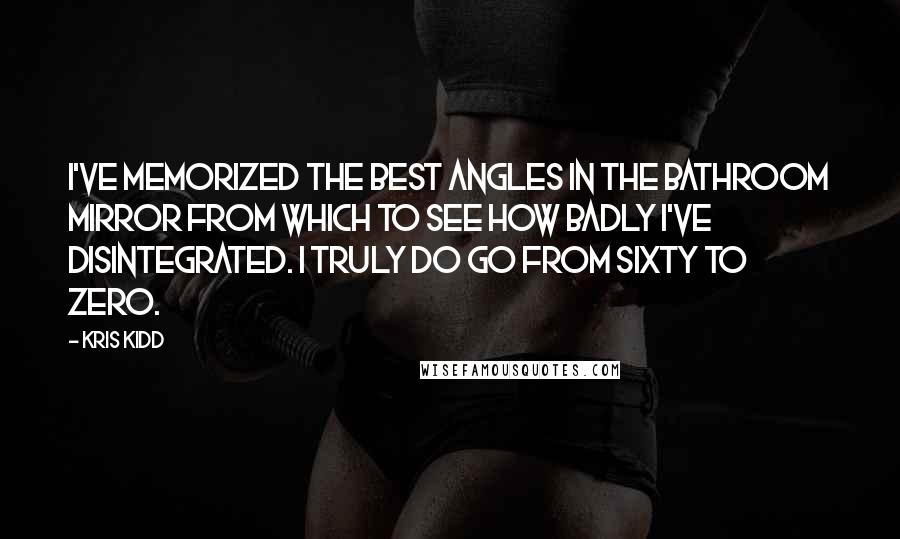 Kris Kidd Quotes: I've memorized the best angles in the bathroom mirror from which to see how badly I've disintegrated. I truly do go from sixty to zero.