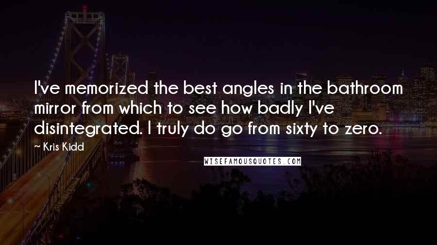 Kris Kidd Quotes: I've memorized the best angles in the bathroom mirror from which to see how badly I've disintegrated. I truly do go from sixty to zero.