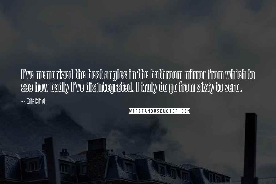 Kris Kidd Quotes: I've memorized the best angles in the bathroom mirror from which to see how badly I've disintegrated. I truly do go from sixty to zero.