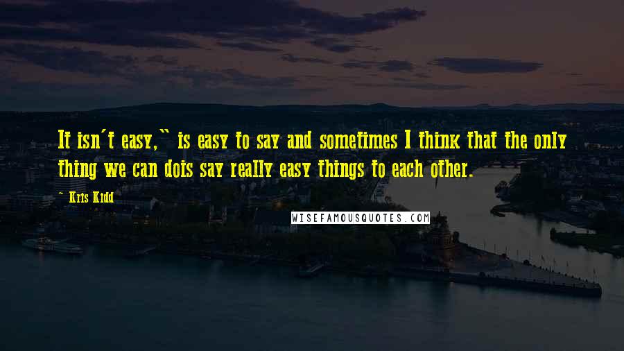 Kris Kidd Quotes: It isn't easy," is easy to say and sometimes I think that the only thing we can dois say really easy things to each other.