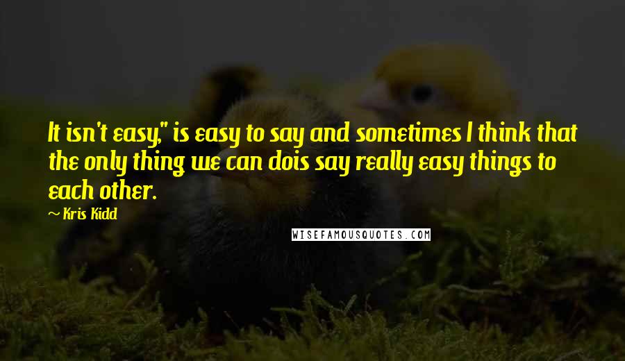 Kris Kidd Quotes: It isn't easy," is easy to say and sometimes I think that the only thing we can dois say really easy things to each other.