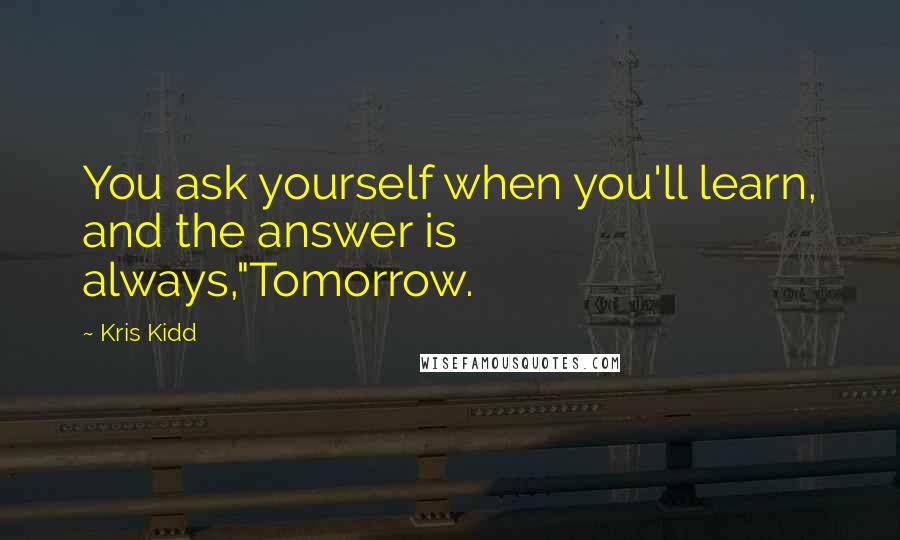 Kris Kidd Quotes: You ask yourself when you'll learn, and the answer is always,"Tomorrow.