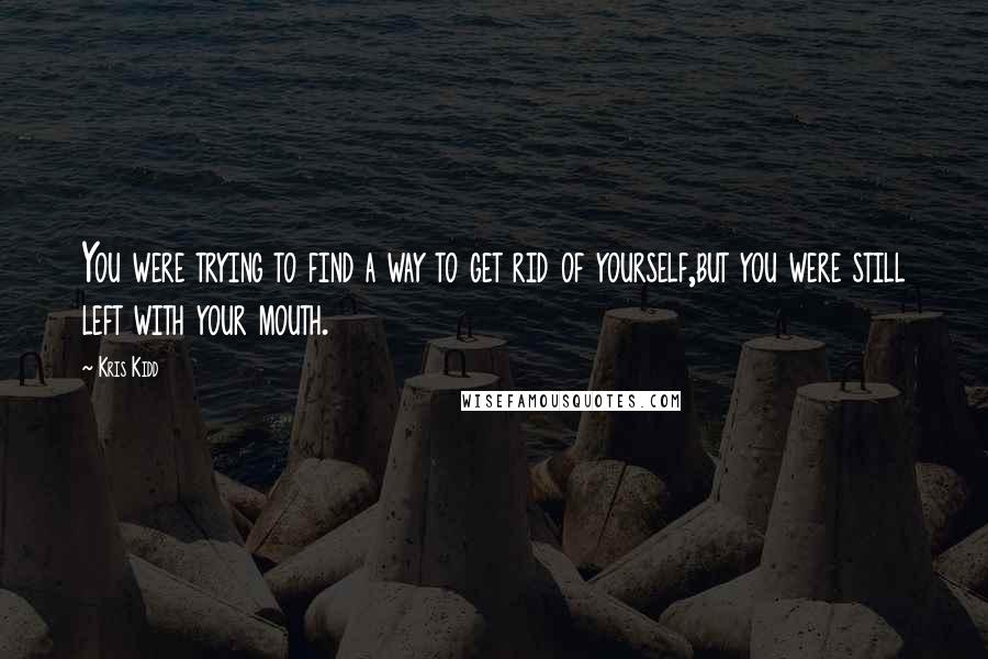 Kris Kidd Quotes: You were trying to find a way to get rid of yourself,but you were still left with your mouth.