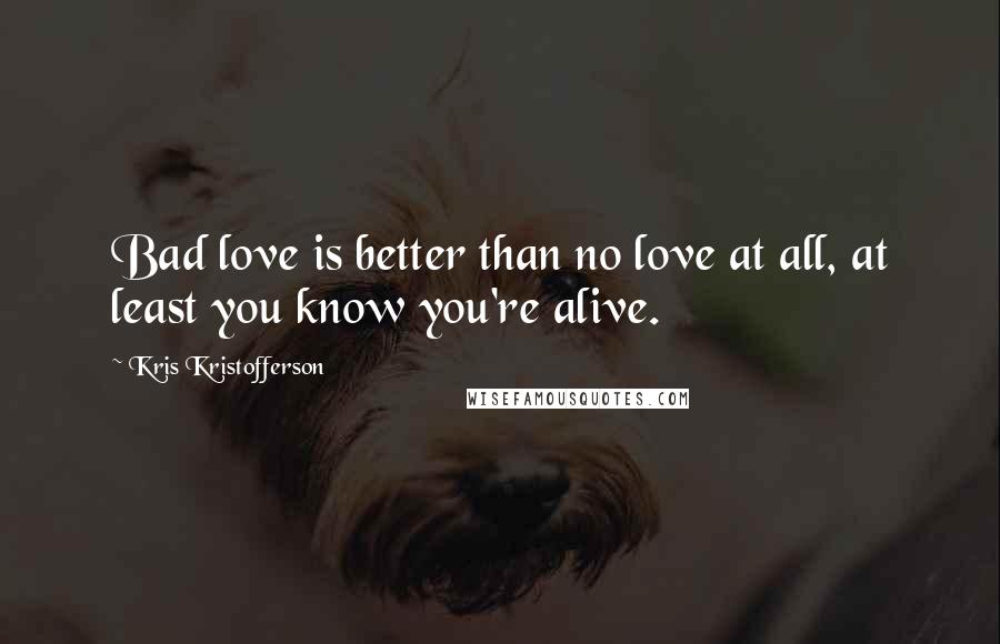 Kris Kristofferson Quotes: Bad love is better than no love at all, at least you know you're alive.