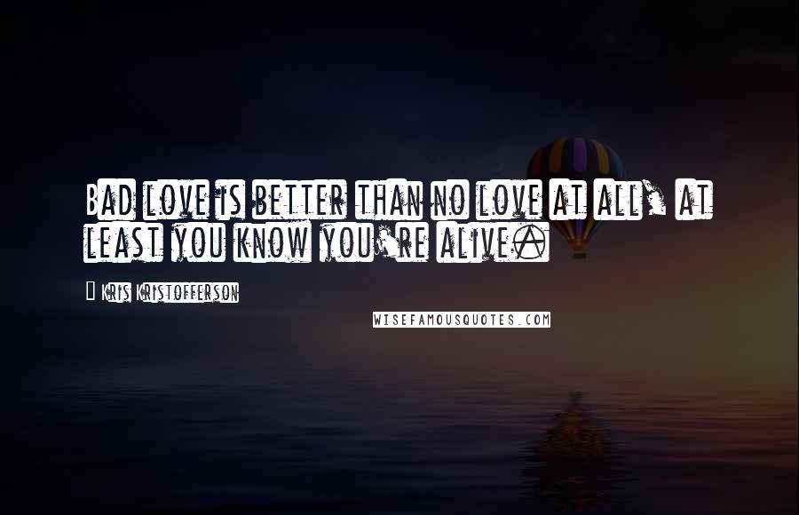 Kris Kristofferson Quotes: Bad love is better than no love at all, at least you know you're alive.