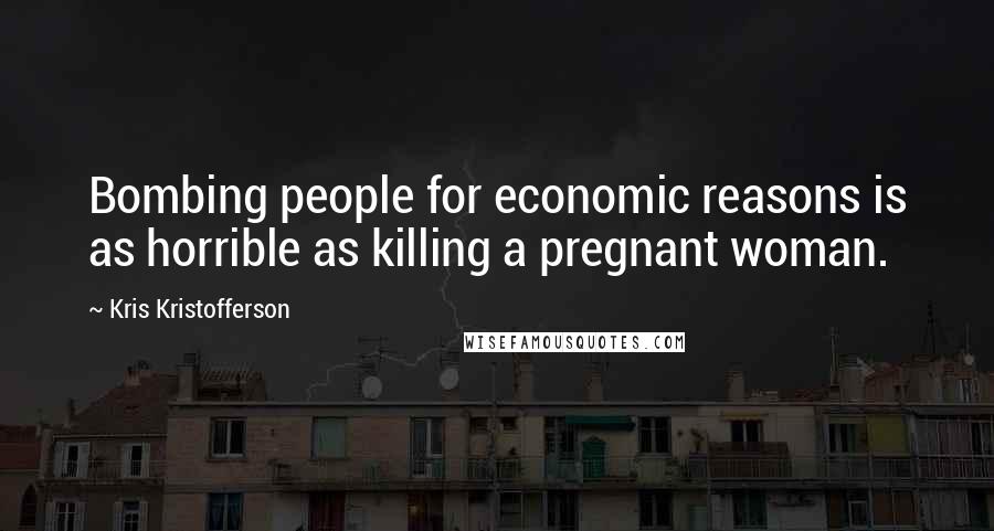 Kris Kristofferson Quotes: Bombing people for economic reasons is as horrible as killing a pregnant woman.