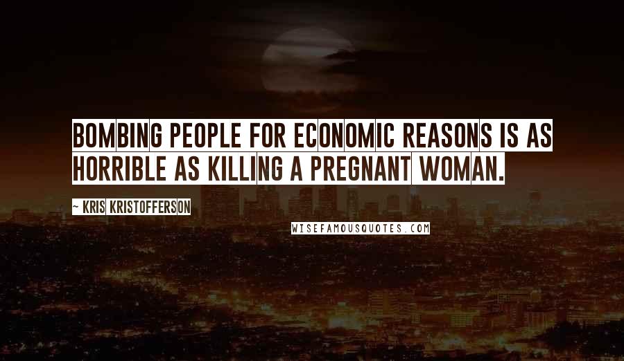 Kris Kristofferson Quotes: Bombing people for economic reasons is as horrible as killing a pregnant woman.