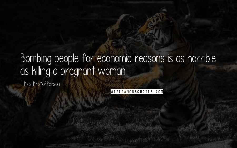 Kris Kristofferson Quotes: Bombing people for economic reasons is as horrible as killing a pregnant woman.