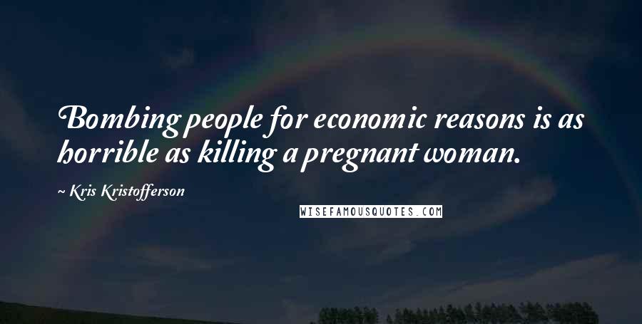 Kris Kristofferson Quotes: Bombing people for economic reasons is as horrible as killing a pregnant woman.