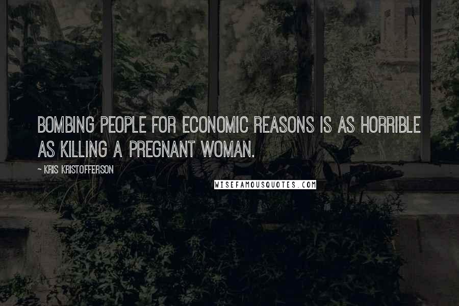 Kris Kristofferson Quotes: Bombing people for economic reasons is as horrible as killing a pregnant woman.