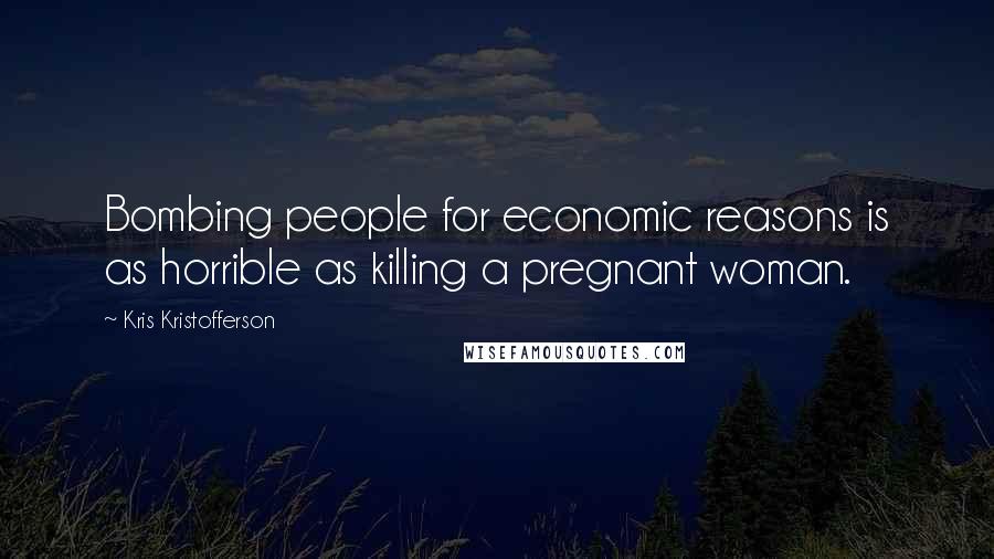 Kris Kristofferson Quotes: Bombing people for economic reasons is as horrible as killing a pregnant woman.