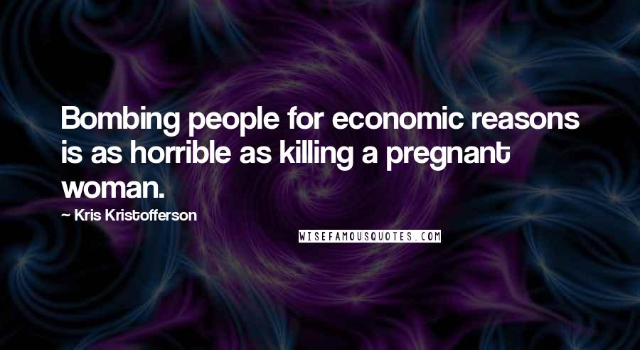 Kris Kristofferson Quotes: Bombing people for economic reasons is as horrible as killing a pregnant woman.