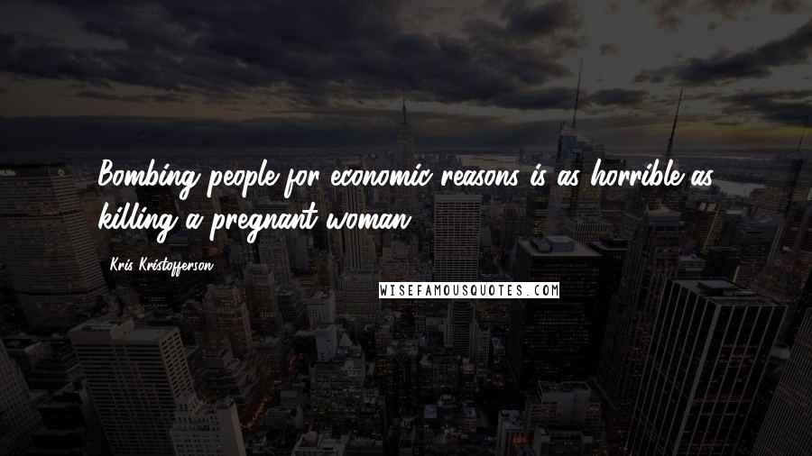 Kris Kristofferson Quotes: Bombing people for economic reasons is as horrible as killing a pregnant woman.