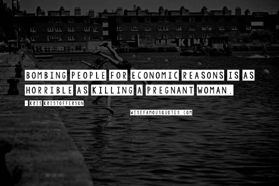 Kris Kristofferson Quotes: Bombing people for economic reasons is as horrible as killing a pregnant woman.