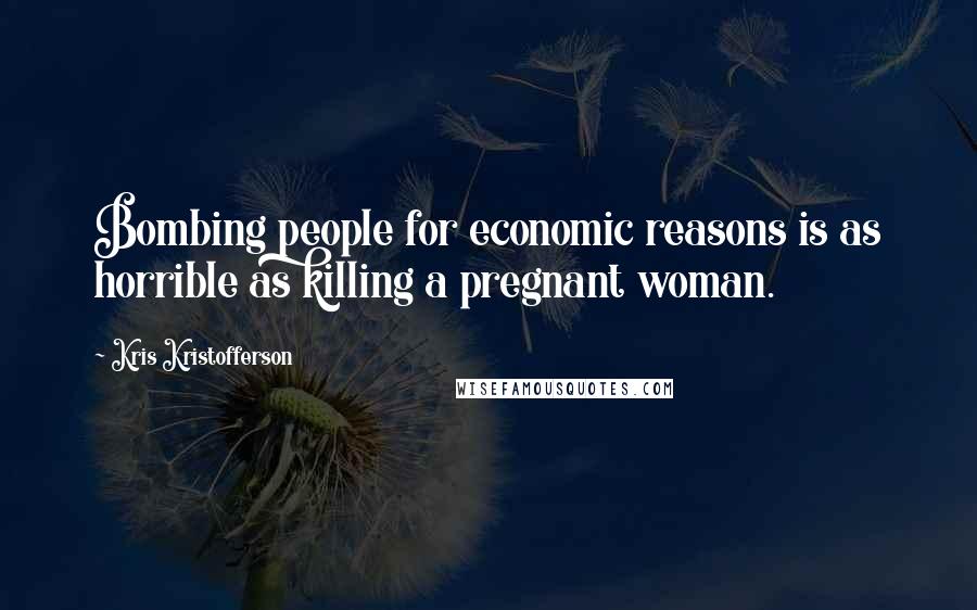 Kris Kristofferson Quotes: Bombing people for economic reasons is as horrible as killing a pregnant woman.