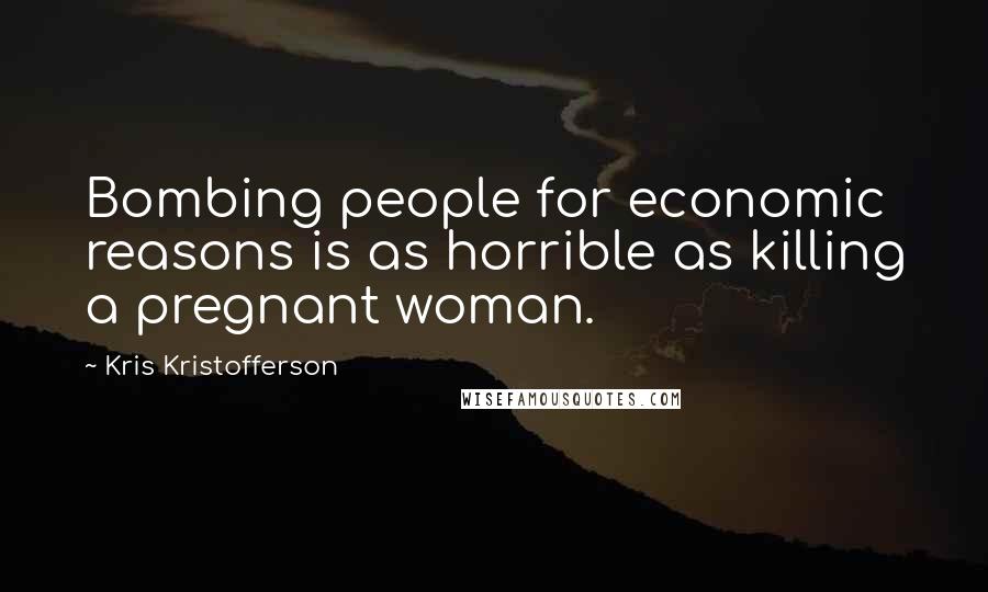 Kris Kristofferson Quotes: Bombing people for economic reasons is as horrible as killing a pregnant woman.