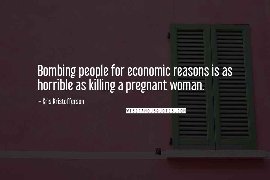 Kris Kristofferson Quotes: Bombing people for economic reasons is as horrible as killing a pregnant woman.