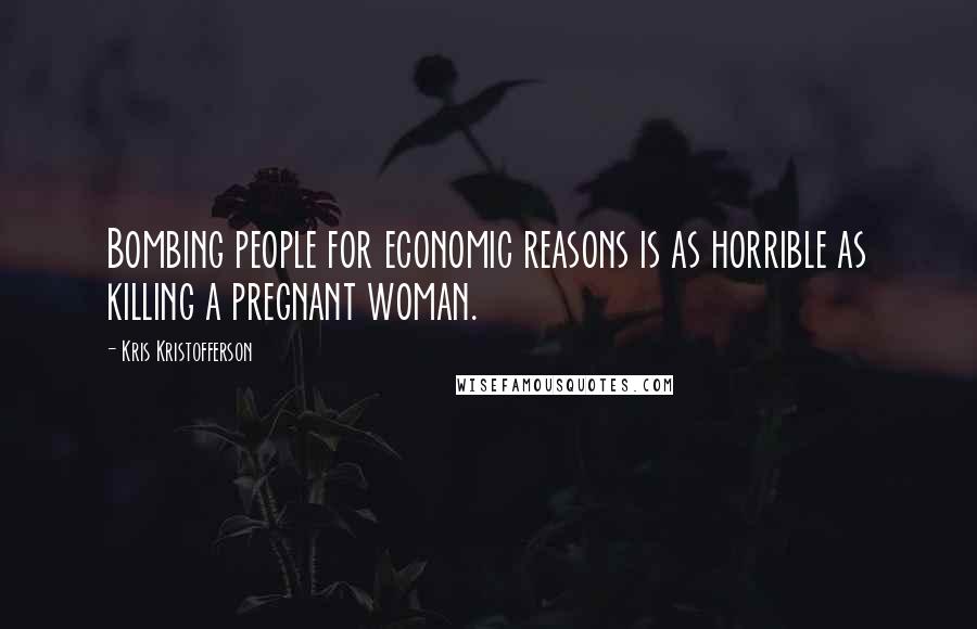 Kris Kristofferson Quotes: Bombing people for economic reasons is as horrible as killing a pregnant woman.