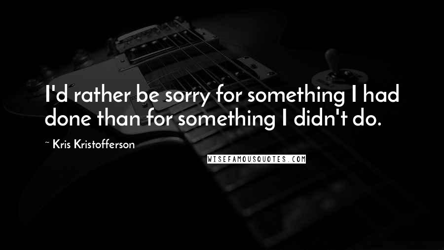 Kris Kristofferson Quotes: I'd rather be sorry for something I had done than for something I didn't do.