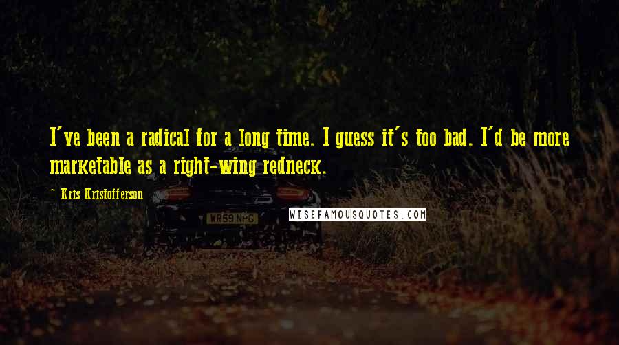 Kris Kristofferson Quotes: I've been a radical for a long time. I guess it's too bad. I'd be more marketable as a right-wing redneck.