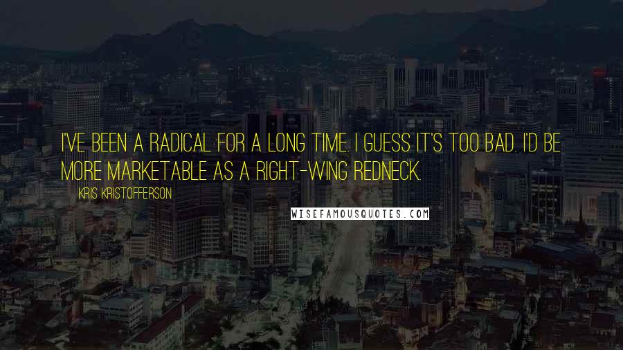 Kris Kristofferson Quotes: I've been a radical for a long time. I guess it's too bad. I'd be more marketable as a right-wing redneck.