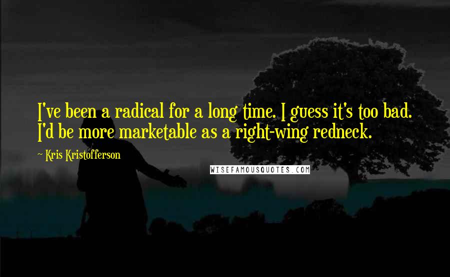 Kris Kristofferson Quotes: I've been a radical for a long time. I guess it's too bad. I'd be more marketable as a right-wing redneck.