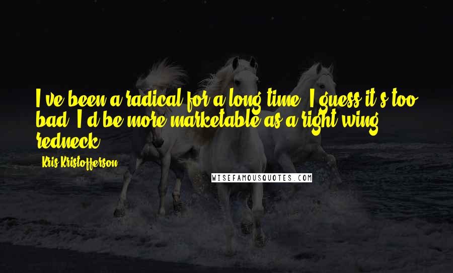 Kris Kristofferson Quotes: I've been a radical for a long time. I guess it's too bad. I'd be more marketable as a right-wing redneck.