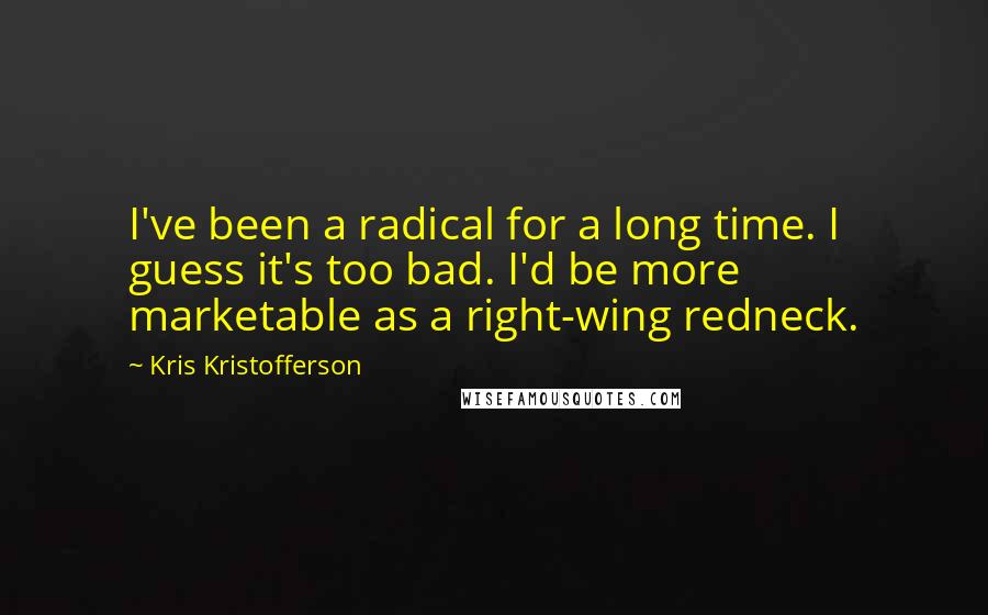 Kris Kristofferson Quotes: I've been a radical for a long time. I guess it's too bad. I'd be more marketable as a right-wing redneck.