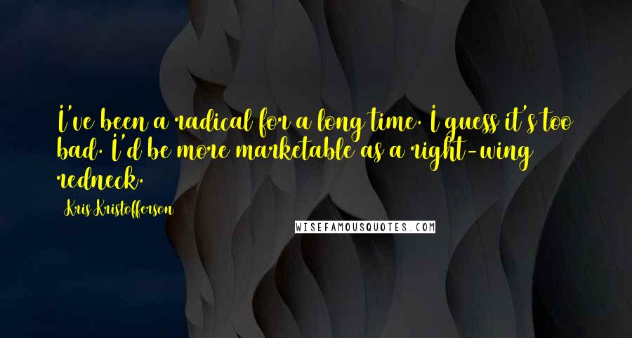 Kris Kristofferson Quotes: I've been a radical for a long time. I guess it's too bad. I'd be more marketable as a right-wing redneck.