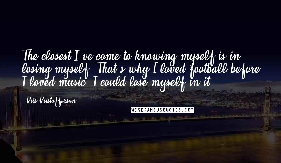 Kris Kristofferson Quotes: The closest I've come to knowing myself is in losing myself. That's why I loved football before I loved music. I could lose myself in it.