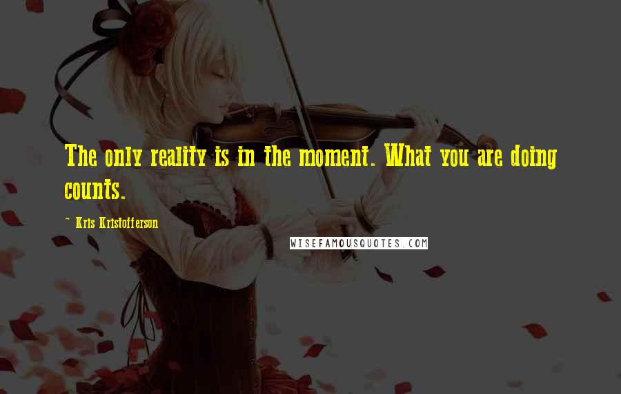 Kris Kristofferson Quotes: The only reality is in the moment. What you are doing counts.