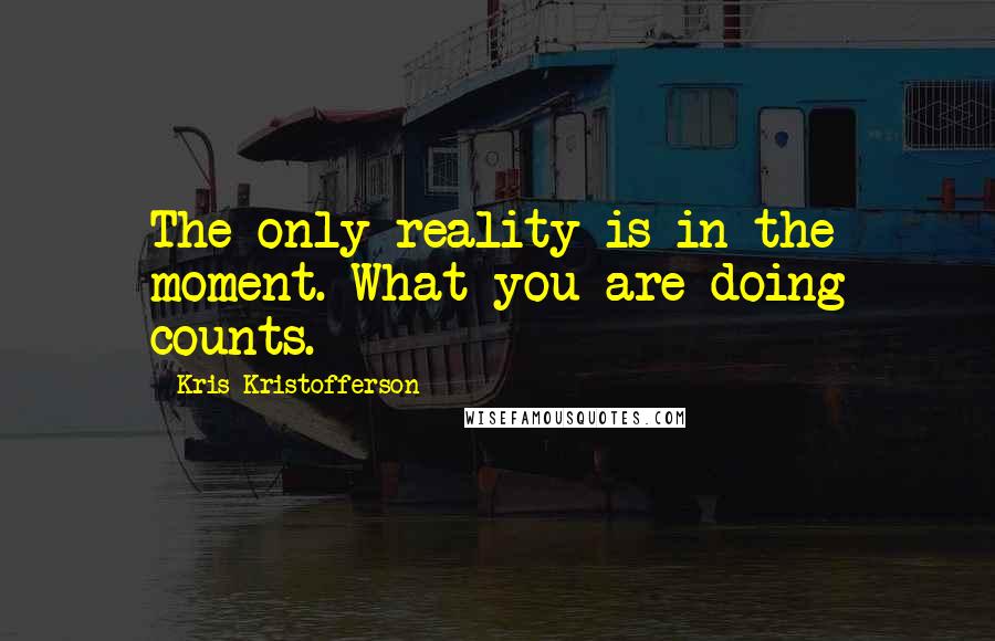 Kris Kristofferson Quotes: The only reality is in the moment. What you are doing counts.