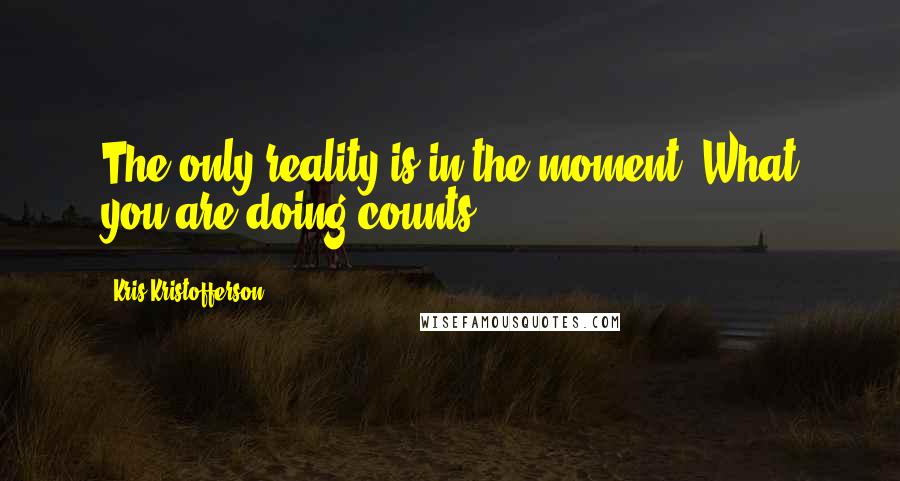 Kris Kristofferson Quotes: The only reality is in the moment. What you are doing counts.
