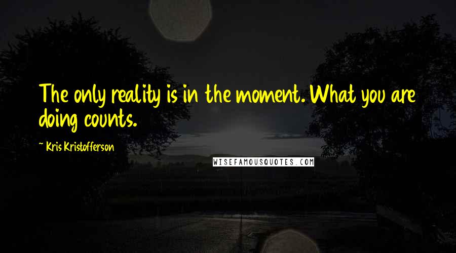 Kris Kristofferson Quotes: The only reality is in the moment. What you are doing counts.