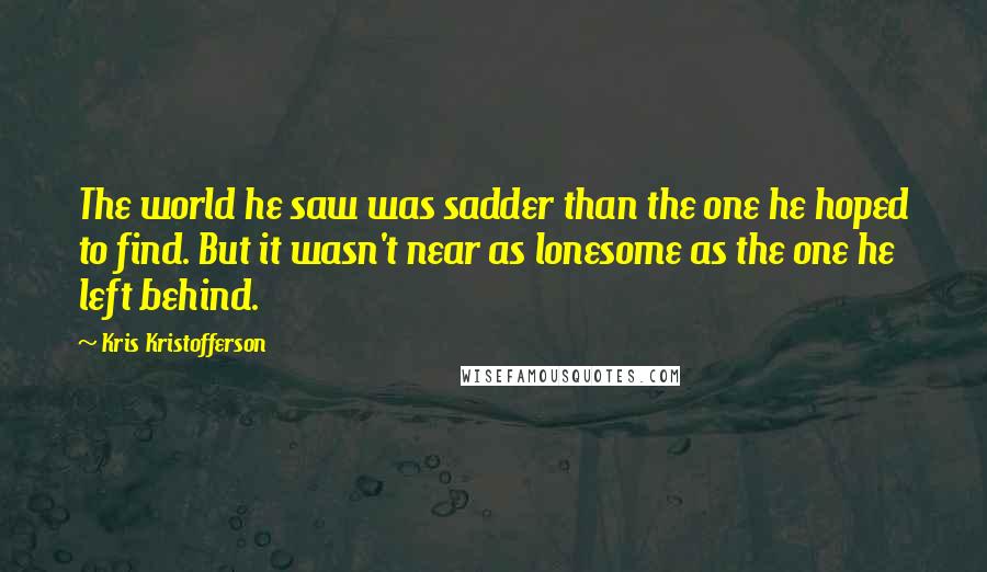 Kris Kristofferson Quotes: The world he saw was sadder than the one he hoped to find. But it wasn't near as lonesome as the one he left behind.