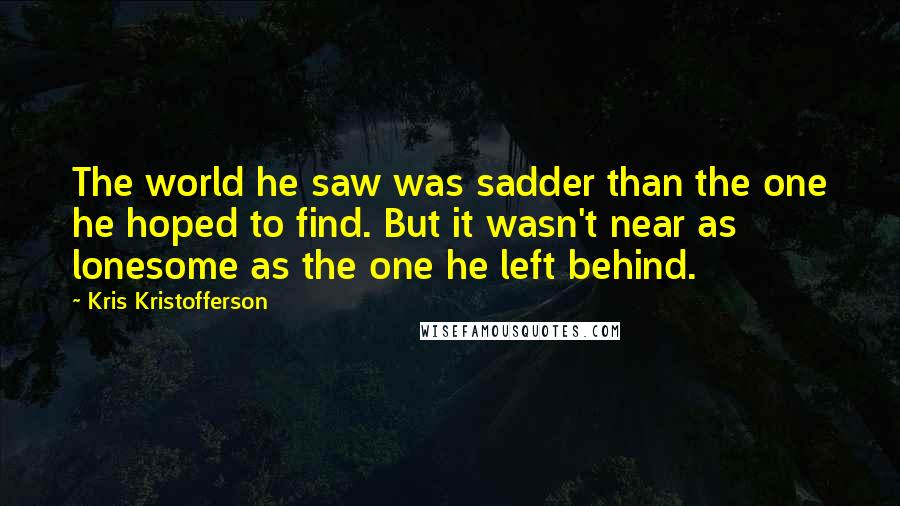 Kris Kristofferson Quotes: The world he saw was sadder than the one he hoped to find. But it wasn't near as lonesome as the one he left behind.