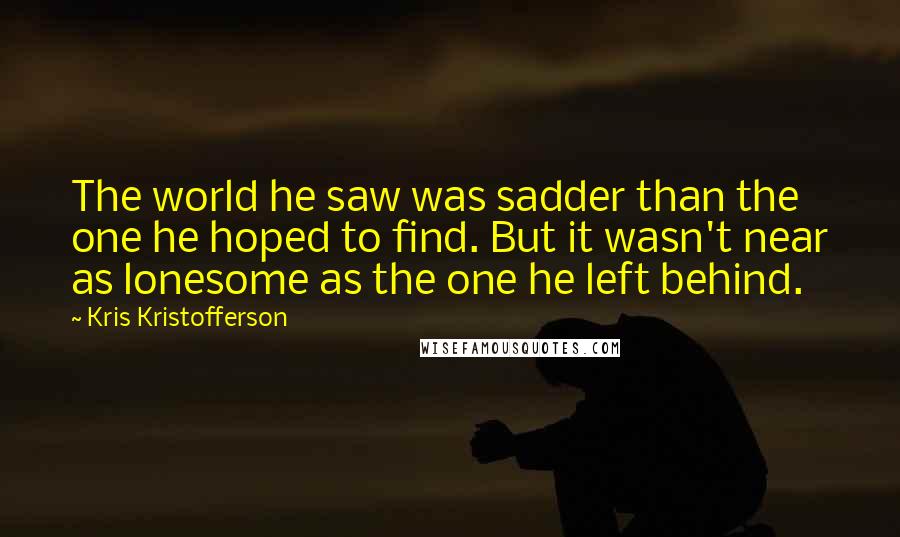 Kris Kristofferson Quotes: The world he saw was sadder than the one he hoped to find. But it wasn't near as lonesome as the one he left behind.