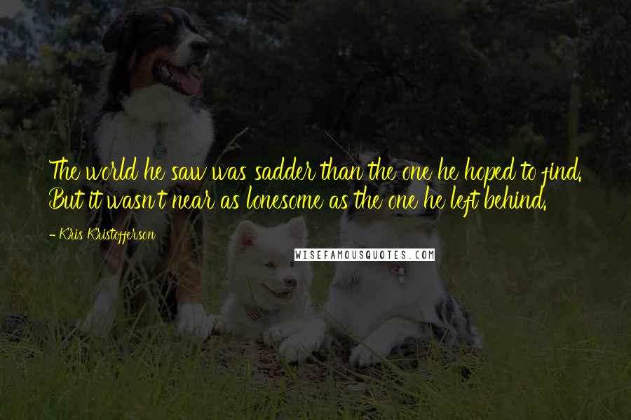 Kris Kristofferson Quotes: The world he saw was sadder than the one he hoped to find. But it wasn't near as lonesome as the one he left behind.
