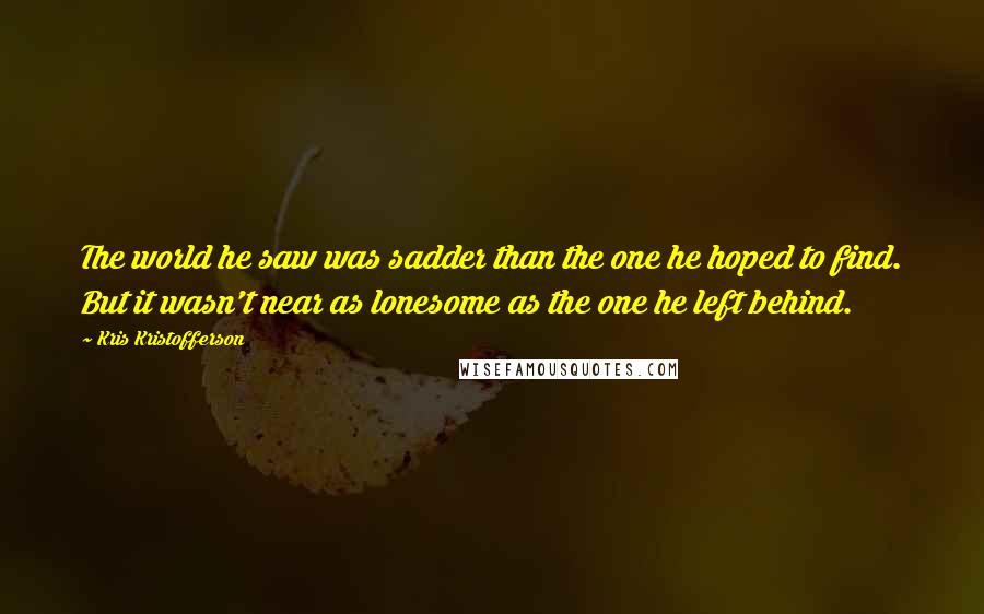 Kris Kristofferson Quotes: The world he saw was sadder than the one he hoped to find. But it wasn't near as lonesome as the one he left behind.