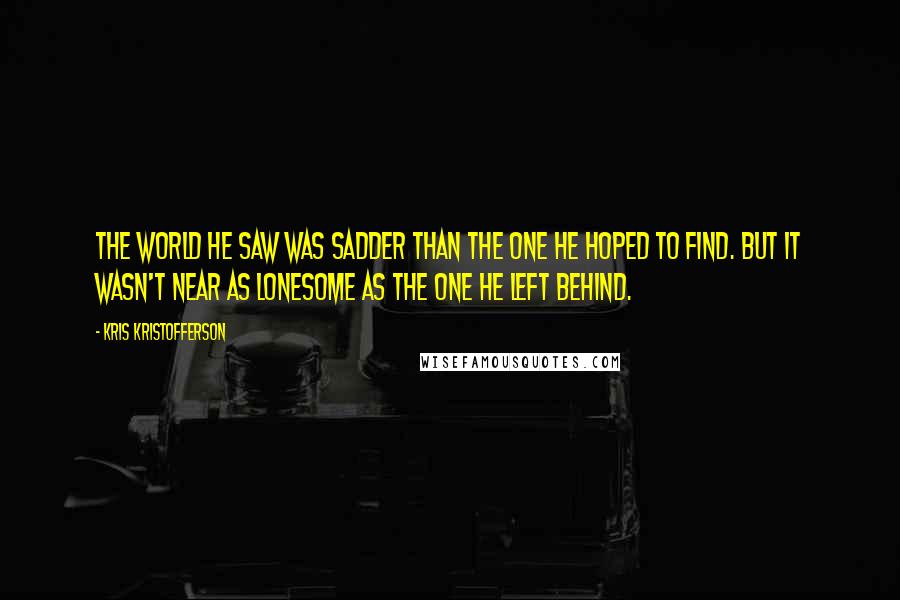 Kris Kristofferson Quotes: The world he saw was sadder than the one he hoped to find. But it wasn't near as lonesome as the one he left behind.