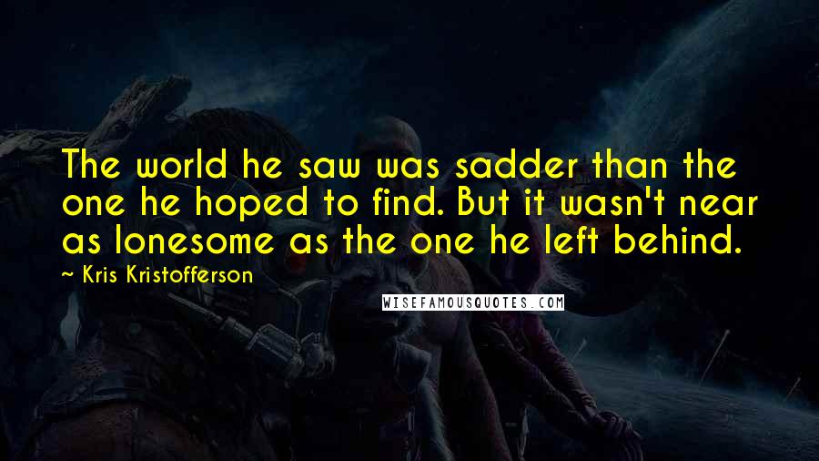 Kris Kristofferson Quotes: The world he saw was sadder than the one he hoped to find. But it wasn't near as lonesome as the one he left behind.